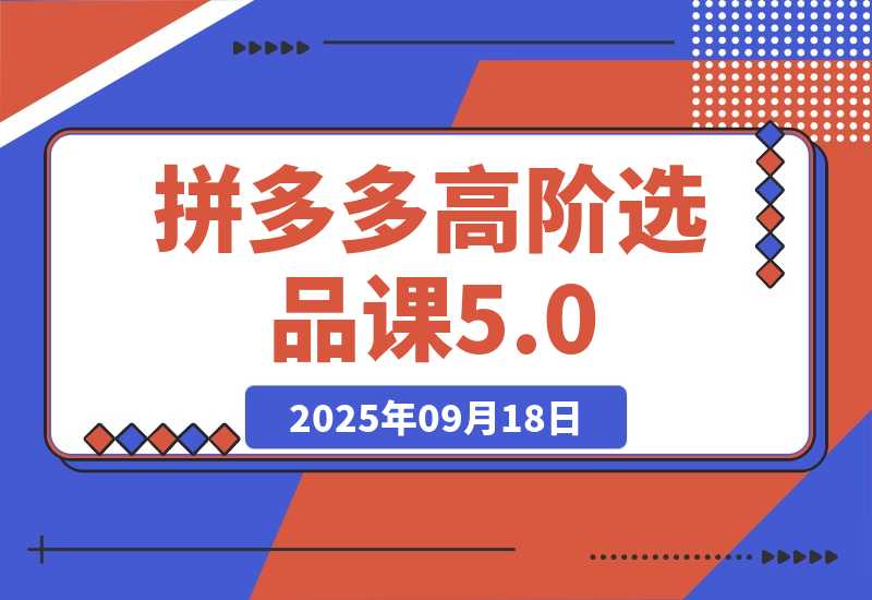 【2025.9.18】2025拼多多高阶选品课5.0：爆品模型，货源筛选，利润优化，单店月利3万+ 