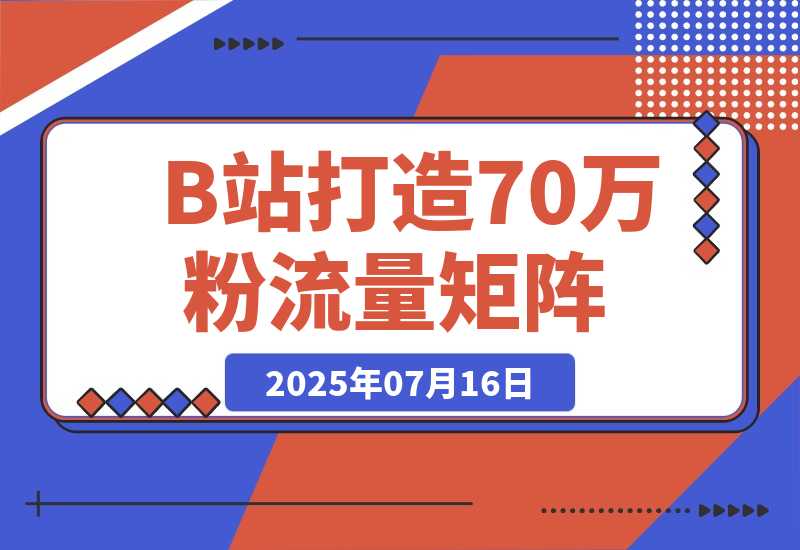 【2025.7.16】如何在B站，打造70万粉丝的流量矩阵