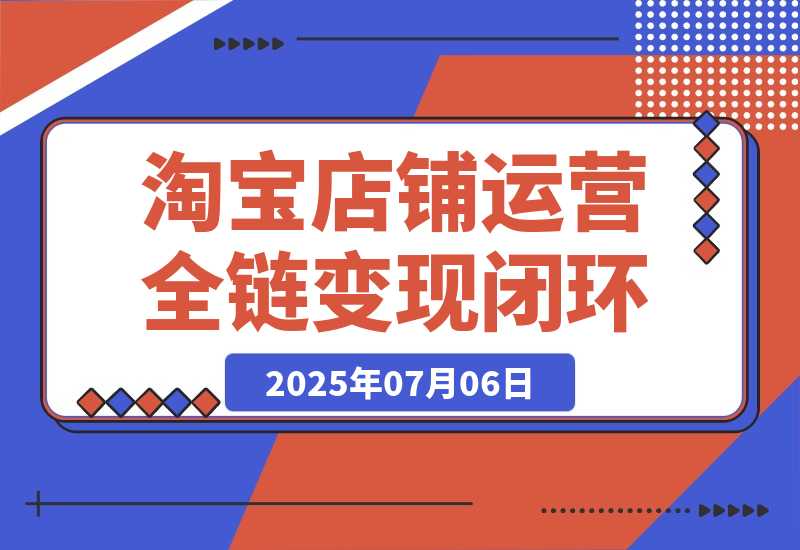 【2025.7.6】淘宝店铺运营全链路，从选品测款到推广，流量获取变现闭环