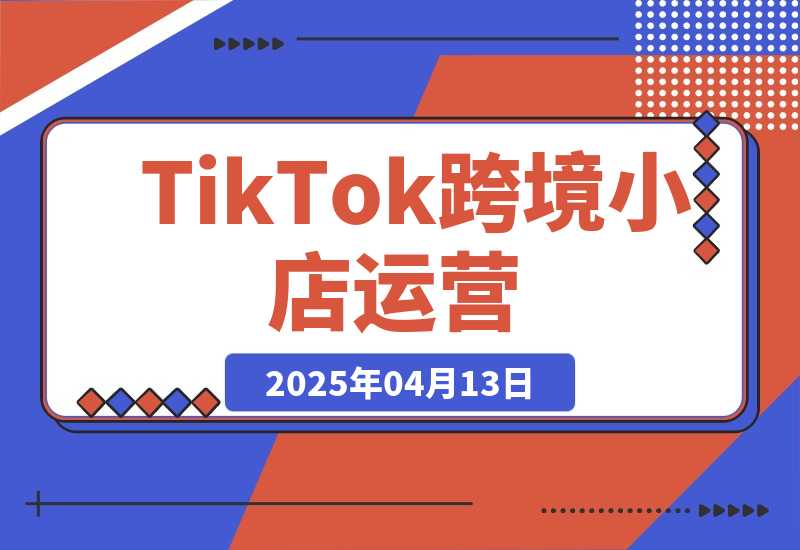 【2025.4.13】TikTok跨境小店运营,精通开店流程与运营逻辑,提升店铺运营效率