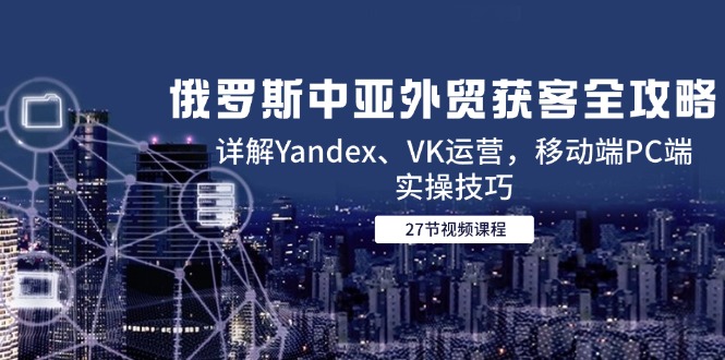 （14959期）俄罗斯中亚外贸获客全攻略，详解Yandex、VK运营，移动端PC端实操技巧