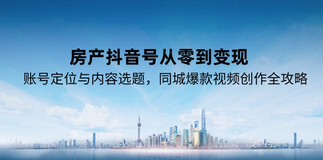 (15104期)房产抖音号从零到变现,账号定位与内容选题,同城爆款视频创作全攻略
