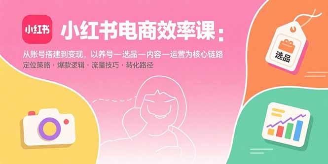 (15838期)小红书电商效率课:从账号搭建到变现,以养号-选品-内容-运营为核心链路